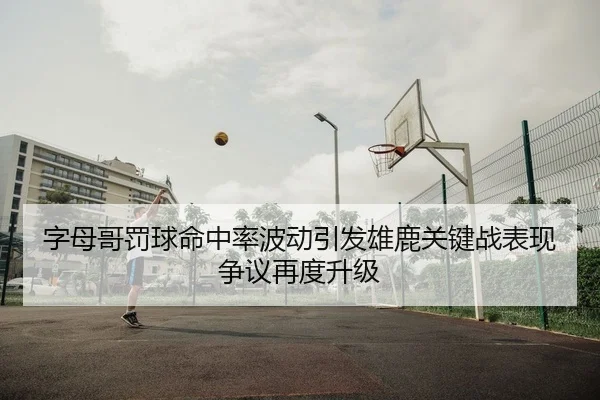 字母哥罚球命中率波动引发雄鹿关键战表现争议再度升级