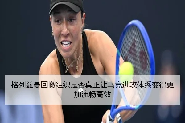 格列兹曼回撤组织是否真正让马竞进攻体系变得更加流畅高效