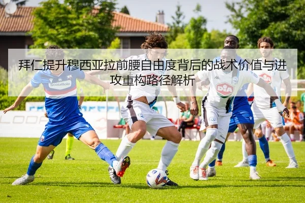 拜仁提升穆西亚拉前腰自由度背后的战术价值与进攻重构路径解析