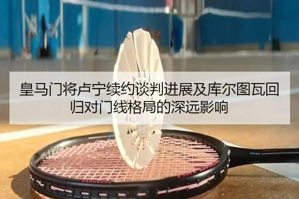 皇马门将卢宁续约谈判进展及库尔图瓦回归对门线格局的深远影响